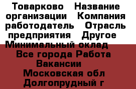 Товарково › Название организации ­ Компания-работодатель › Отрасль предприятия ­ Другое › Минимальный оклад ­ 1 - Все города Работа » Вакансии   . Московская обл.,Долгопрудный г.